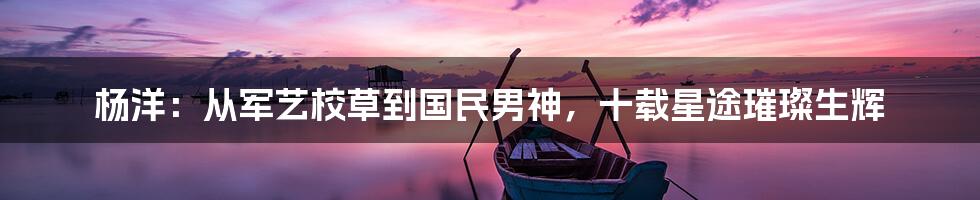 杨洋：从军艺校草到国民男神，十载星途璀璨生辉