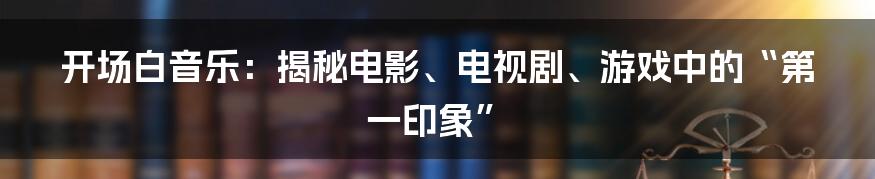 开场白音乐:揭秘电影、电视剧、游戏中的“第一印象”