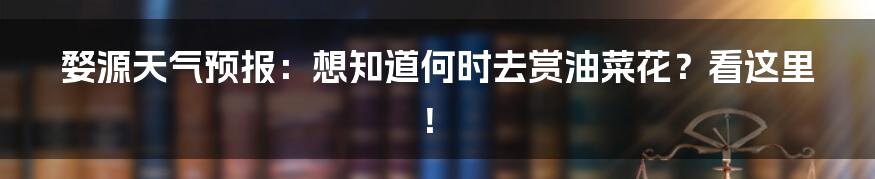 婺源天气预报:想知道何时去赏油菜花?看这里!