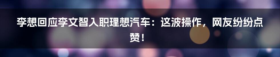 李想回应李文智入职理想汽车:这波操作,网友纷纷点赞!