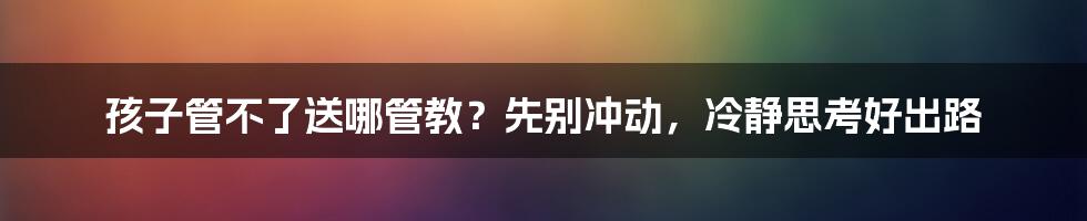 孩子管不了送哪管教?先别冲动,冷静思考好出路