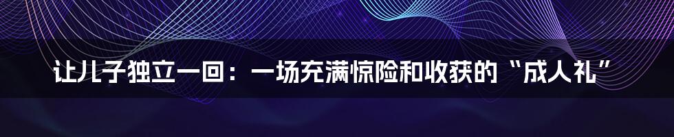 让儿子独立一回:一场充满惊险和收获的“成人礼”
