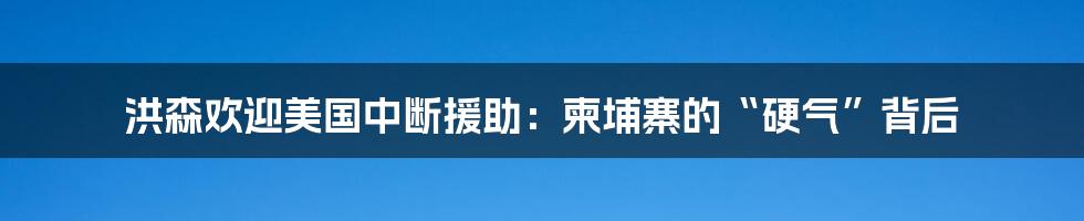 洪森欢迎美国中断援助:柬埔寨的“硬气”背后