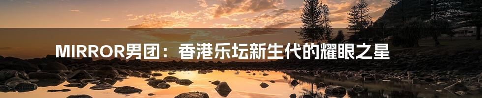 MIRROR男团：香港乐坛新生代的耀眼之星