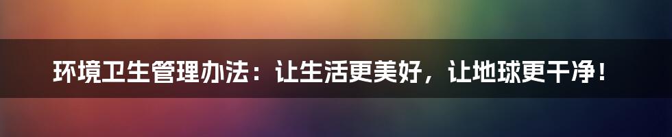 环境卫生管理办法：让生活更美好，让地球更干净！