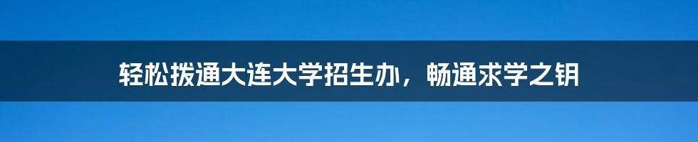 轻松拨通大连大学招生办,畅通求学之钥