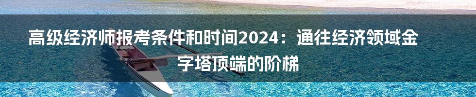 高级经济师报考条件和时间2024:通往经济领域金字塔顶端的阶梯