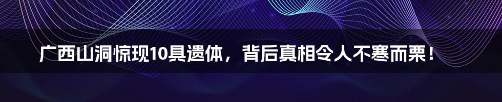 广西山洞惊现10具遗体,背后真相令人不寒而栗!