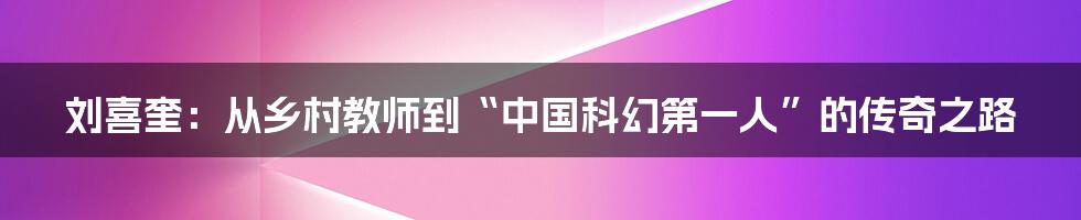 刘喜奎:从乡村教师到“中国科幻第一人”的传奇之路