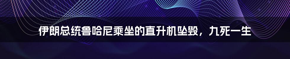 伊朗总统鲁哈尼乘坐的直升机坠毁,九死一生