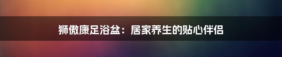 狮傲康足浴盆:居家养生的贴心伴侣