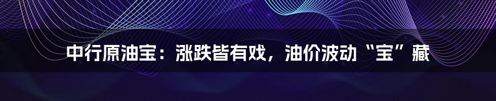 中行原油宝:涨跌皆有戏,油价波动“宝”藏
