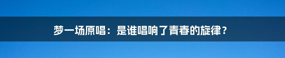 梦一场原唱:是谁唱响了青春的旋律?