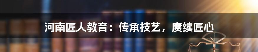 河南匠人教育：传承技艺，赓续匠心