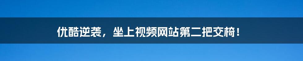 优酷逆袭,坐上视频网站第二把交椅!