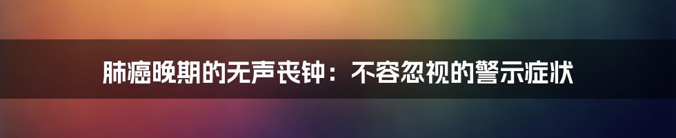 肺癌晚期的无声丧钟:不容忽视的警示症状