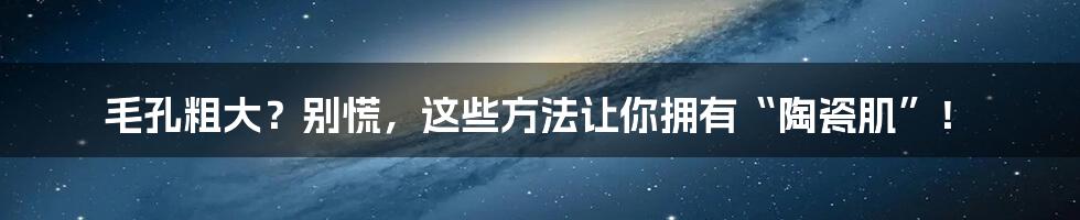 毛孔粗大？别慌，这些方法让你拥有“陶瓷肌”！