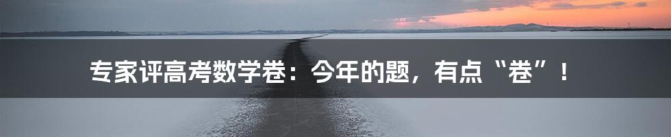 专家评高考数学卷:今年的题,有点“卷”!