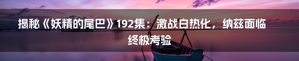 揭秘《妖精的尾巴》192集：激战白热化，纳兹面临终极考验