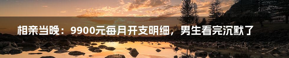 相亲当晚:9900元每月开支明细,男生看完沉默了
