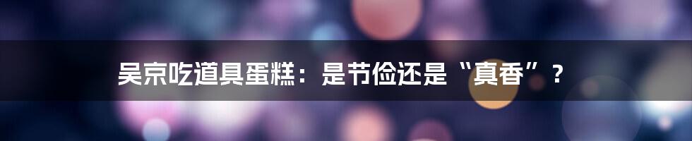 吴京吃道具蛋糕:是节俭还是“真香”?