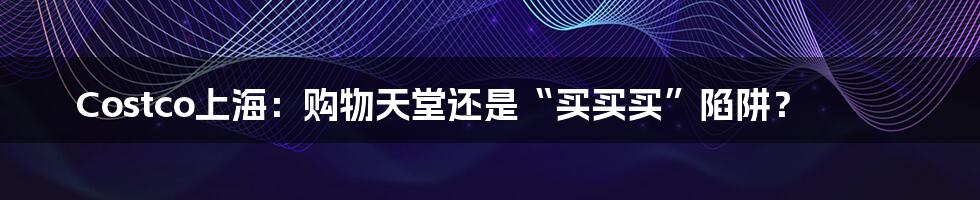 Costco上海:购物天堂还是“买买买”陷阱?