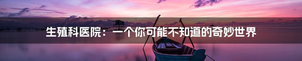 生殖科医院:一个你可能不知道的奇妙世界
