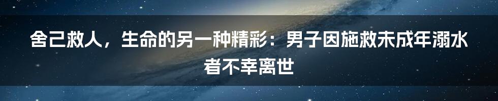 舍己救人，生命的另一种精彩：男子因施救未成年溺水者不幸离世