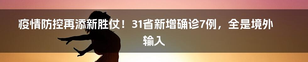疫情防控再添新胜仗!31省新增确诊7例,全是境外输入
