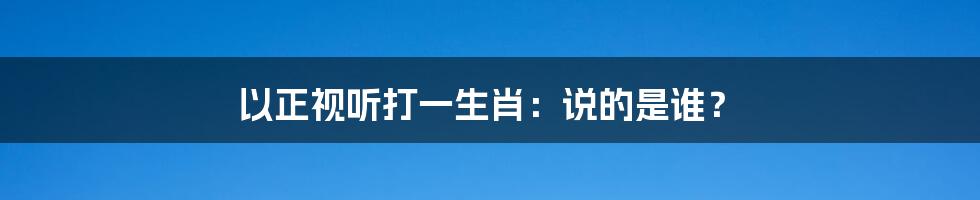 以正视听打一生肖：说的是谁？