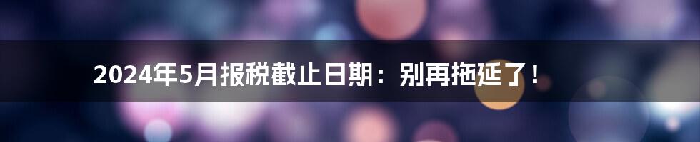 2024年5月报税截止日期:别再拖延了!