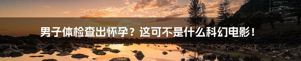 男子体检查出怀孕?这可不是什么科幻电影!