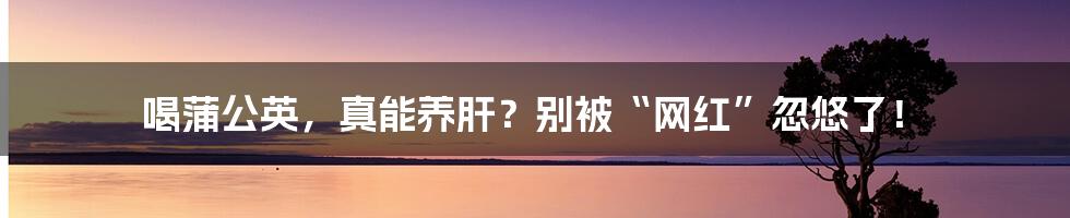 喝蒲公英,真能养肝?别被“网红”忽悠了!
