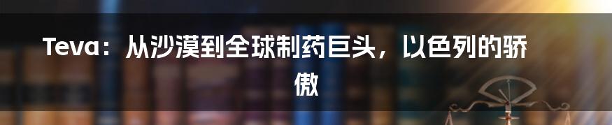 Teva:从沙漠到全球制药巨头,以色列的骄傲