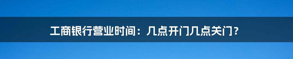 工商银行营业时间:几点开门几点关门?