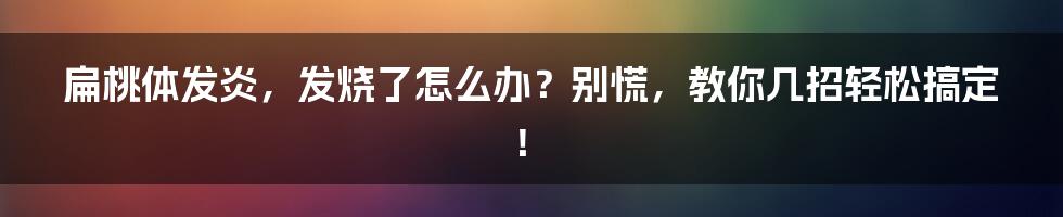 扁桃体发炎，发烧了怎么办？别慌，教你几招轻松搞定！