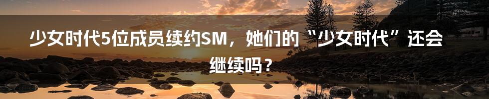 少女时代5位成员续约SM,她们的“少女时代”还会继续吗?