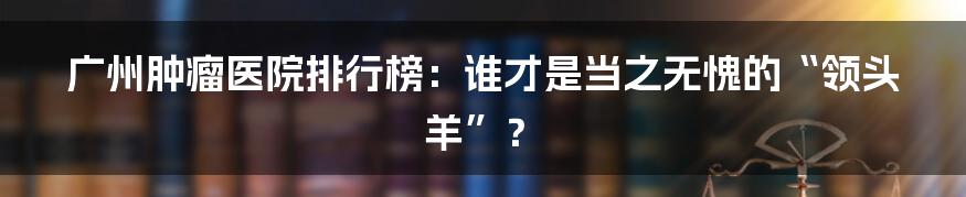 广州肿瘤医院排行榜:谁才是当之无愧的“领头羊”?