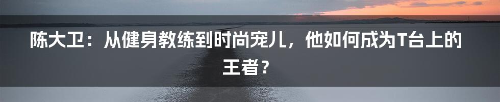 陈大卫:从健身教练到时尚宠儿,他如何成为T台上的王者?