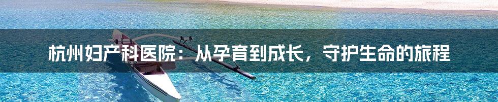 杭州妇产科医院:从孕育到成长,守护生命的旅程