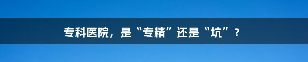 专科医院,是“专精”还是“坑”?
