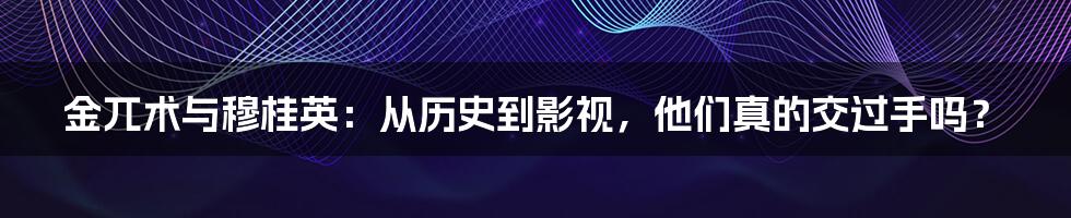 金兀术与穆桂英:从历史到影视,他们真的交过手吗?
