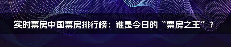 实时票房中国票房排行榜：谁是今日的“票房之王”？