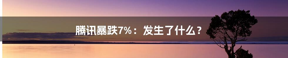腾讯暴跌7%:发生了什么?