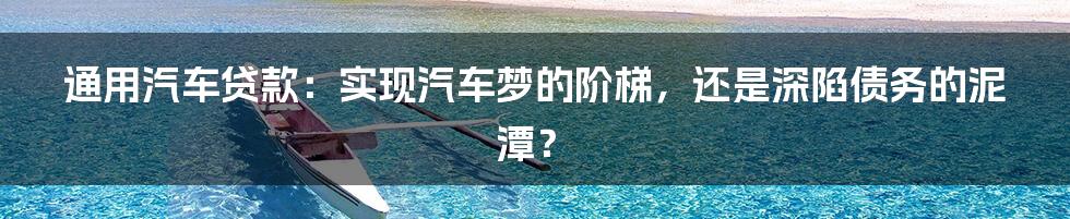 通用汽车贷款:实现汽车梦的阶梯,还是深陷债务的泥潭?