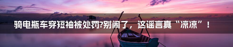 骑电瓶车穿短袖被处罚?别闹了,这谣言真“凉凉”!