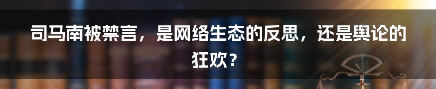 司马南被禁言,是网络生态的反思,还是舆论的狂欢?
