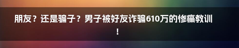 朋友?还是骗子?男子被好友诈骗610万的惨痛教训!