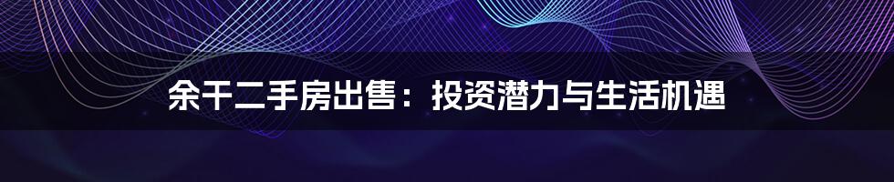 余干二手房出售:投资潜力与生活机遇