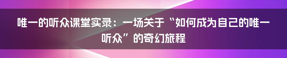 唯一的听众课堂实录:一场关于“如何成为自己的唯一听众”的奇幻旅程